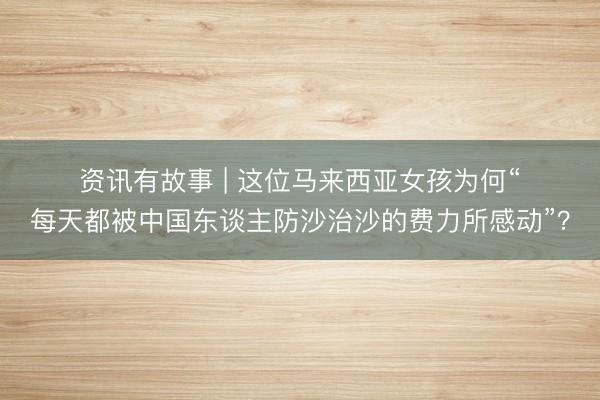 资讯有故事 | 这位马来西亚女孩为何“每天都被中国东谈主防沙治沙的费力所感动”？