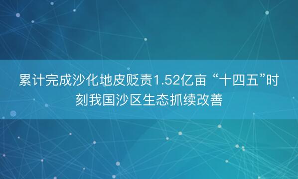 累计完成沙化地皮贬责1.52亿亩 “十四五”时刻我国沙区生态抓续改善