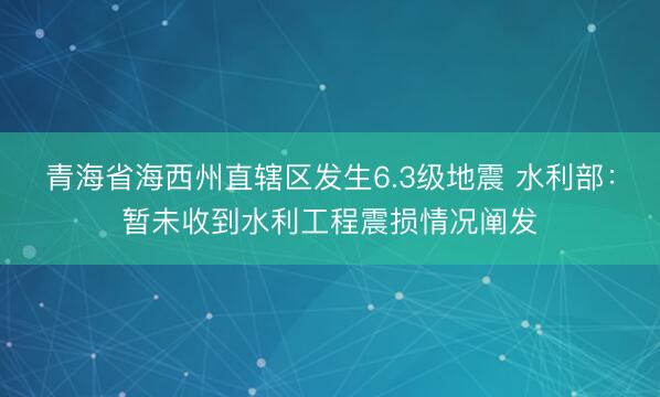 青海省海西州直辖区发生6.3级地震 水利部：暂未收到水利工程震损情况阐发