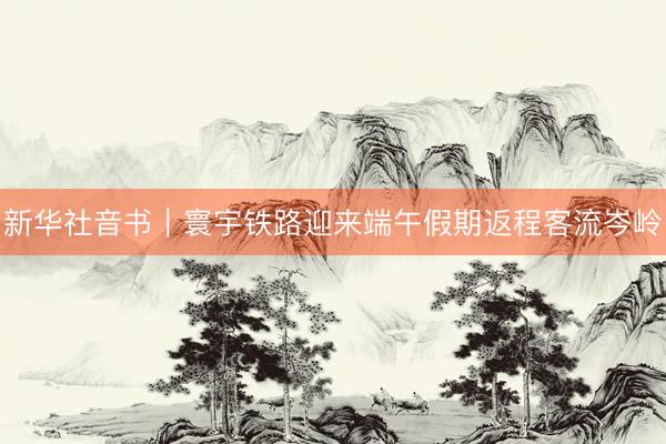 新华社音书｜寰宇铁路迎来端午假期返程客流岑岭