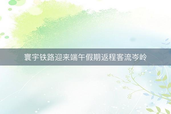 寰宇铁路迎来端午假期返程客流岑岭