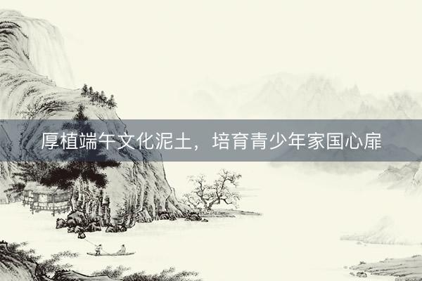厚植端午文化泥土，培育青少年家国心扉