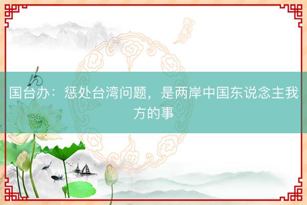 国台办：惩处台湾问题，是两岸中国东说念主我方的事