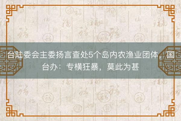 台陆委会主委扬言查处5个岛内农渔业团体，国台办：专横狂暴，莫此为甚